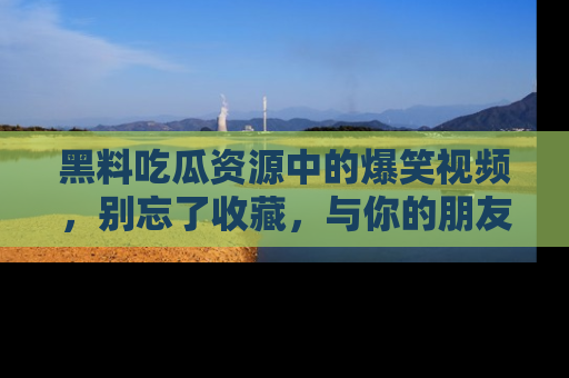 黑料吃瓜资源中的爆笑视频，别忘了收藏，与你的朋友一起分享乐趣！