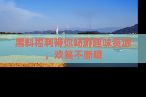 黑料福利带你畅游趣味资源，欢笑不断哦