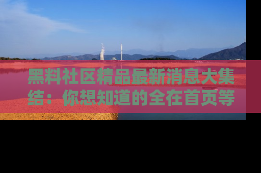 黑料社区精品最新消息大集结：你想知道的全在首页等你探索！