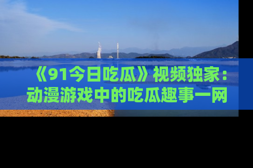 《91今日吃瓜》视频独家：动漫游戏中的吃瓜趣事一网打尽！