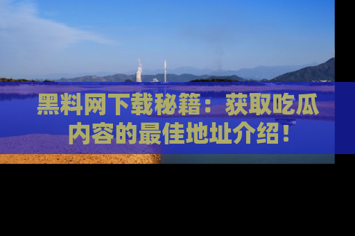 黑料网下载秘籍：获取吃瓜内容的最佳地址介绍！