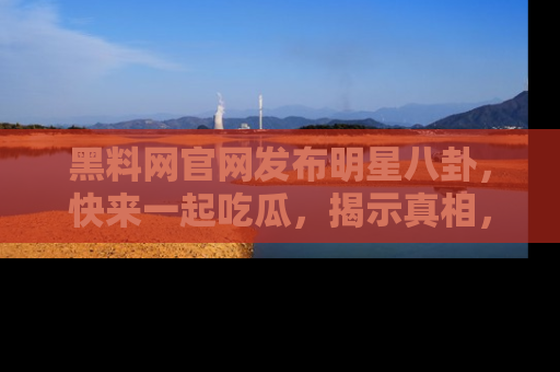 黑料网官网发布明星八卦，快来一起吃瓜，揭示真相，乐趣无穷！