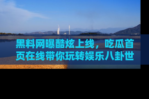 黑料网曝酷炫上线，吃瓜首页在线带你玩转娱乐八卦世界