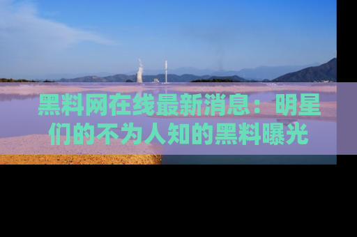 黑料网在线最新消息：明星们的不为人知的黑料曝光