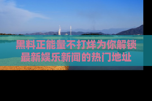 黑料正能量不打烊为你解锁最新娱乐新闻的热门地址