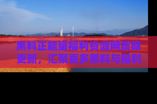 黑料正能量福利资源网震撼更新，汇聚更多黑料与福利！