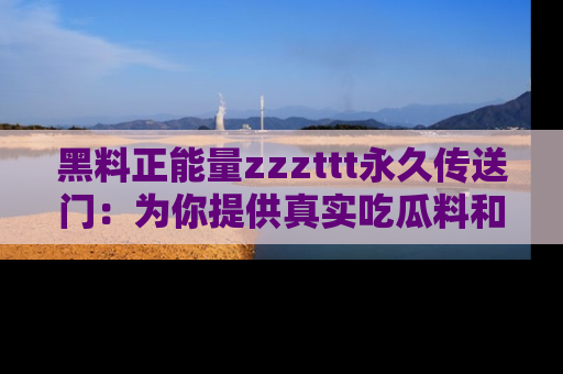 黑料正能量zzzttt永久传送门：为你提供真实吃瓜料和积极向上的能量