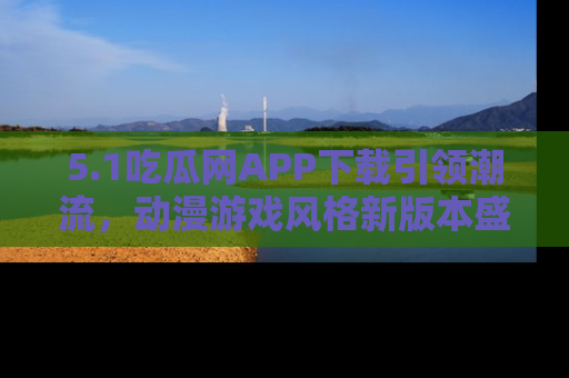 5.1吃瓜网APP下载引领潮流，动漫游戏风格新版本盛情发布！