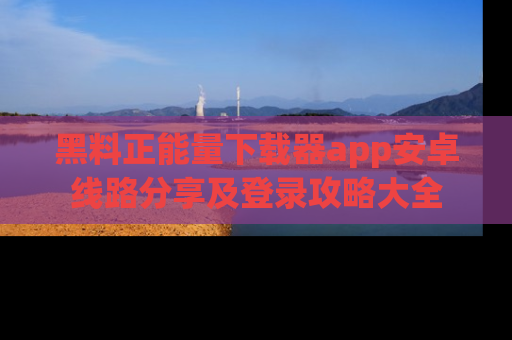 黑料正能量下载器app安卓线路分享及登录攻略大全
