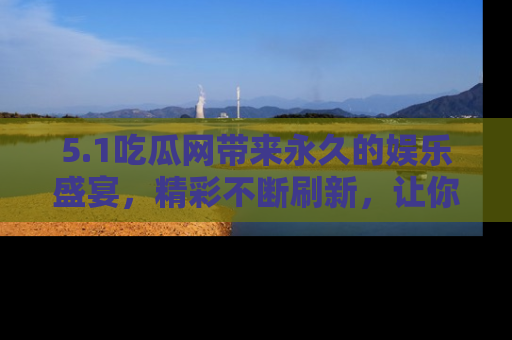 5.1吃瓜网带来永久的娱乐盛宴，精彩不断刷新，让你乐在其中