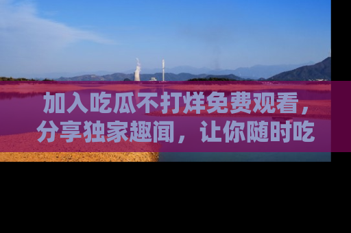 加入吃瓜不打烊免费观看，分享独家趣闻，让你随时吃瓜不停！