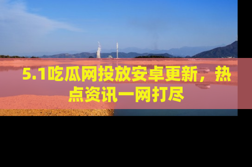 5.1吃瓜网投放安卓更新，热点资讯一网打尽