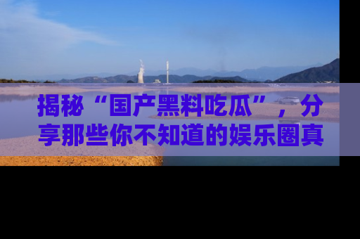 揭秘“国产黑料吃瓜”，分享那些你不知道的娱乐圈真实内幕！