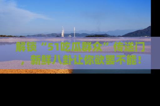 解锁“51吃瓜群众”传送门，新鲜八卦让你欲罢不能！