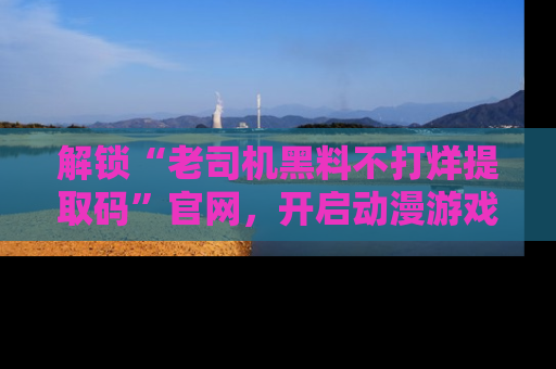 解锁“老司机黑料不打烊提取码”官网，开启动漫游戏的新次元之旅！