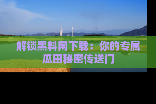 解锁黑料网下载：你的专属瓜田秘密传送门