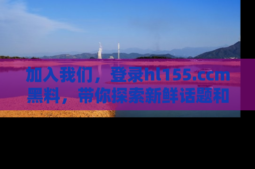 加入我们，登录hl155.ccm黑料，带你探索新鲜话题和黑料趣事！