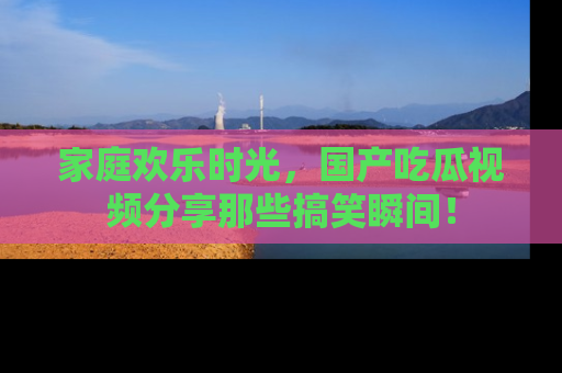 家庭欢乐时光，国产吃瓜视频分享那些搞笑瞬间！