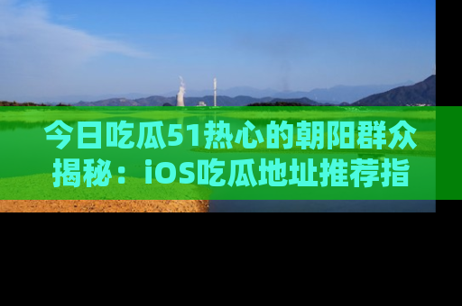 今日吃瓜51热心的朝阳群众揭秘：iOS吃瓜地址推荐指南！