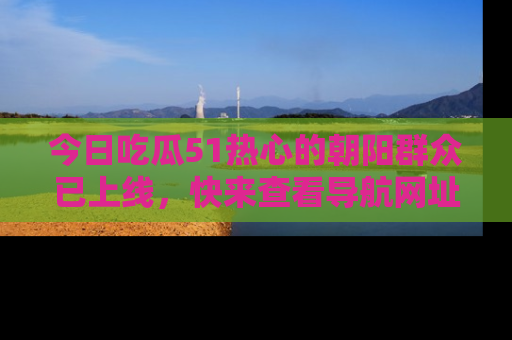 今日吃瓜51热心的朝阳群众已上线，快来查看导航网址，获取最新吃瓜资讯！