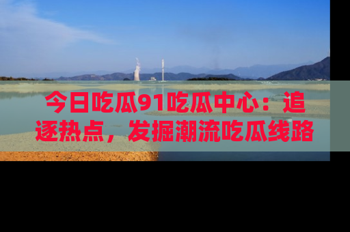 今日吃瓜91吃瓜中心：追逐热点，发掘潮流吃瓜线路！