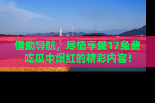 借助导航，尽情享受17免费吃瓜中爆红的精彩内容！