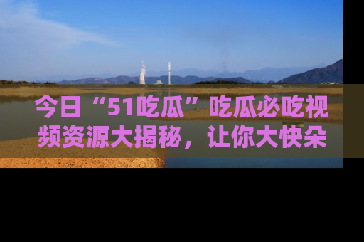 今日“51吃瓜”吃瓜必吃视频资源大揭秘，让你大快朵颐不停口！