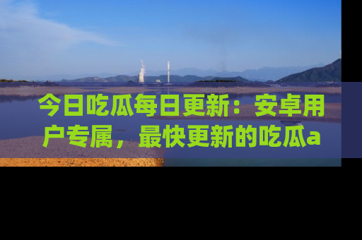 今日吃瓜每日更新：安卓用户专属，最快更新的吃瓜app值得拥有。