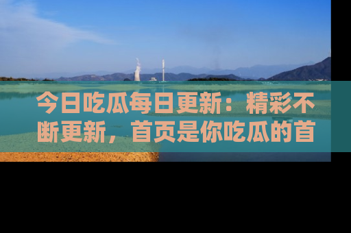 今日吃瓜每日更新：精彩不断更新，首页是你吃瓜的首选！