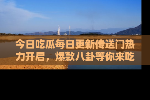 今日吃瓜每日更新传送门热力开启，爆款八卦等你来吃瓜