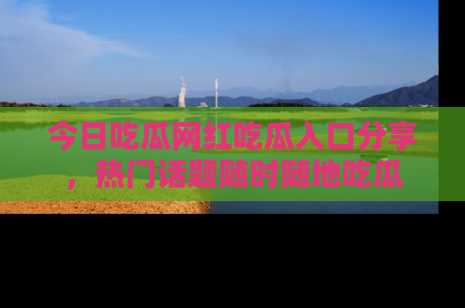 今日吃瓜网红吃瓜入口分享，热门话题随时随地吃瓜