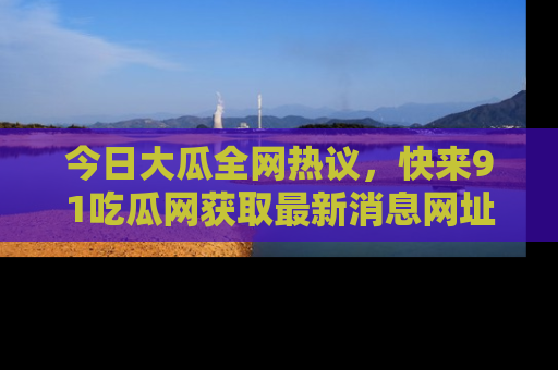 今日大瓜全网热议，快来91吃瓜网获取最新消息网址