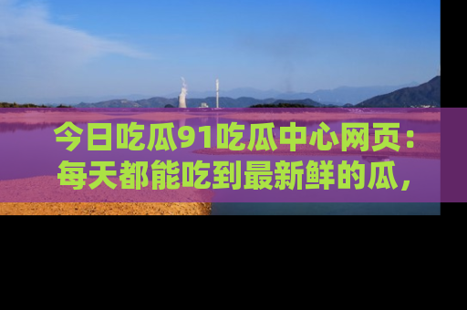 今日吃瓜91吃瓜中心网页：每天都能吃到最新鲜的瓜，八卦互动精彩无限！