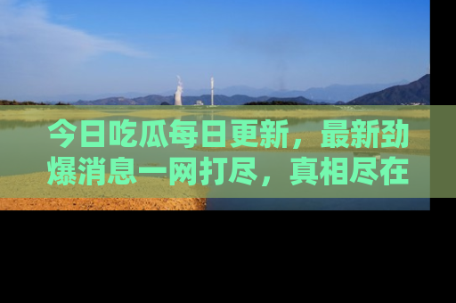 今日吃瓜每日更新，最新劲爆消息一网打尽，真相尽在其中！