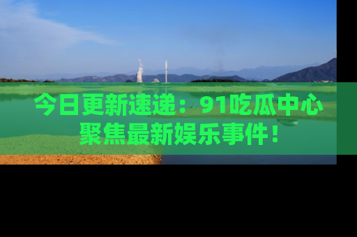 今日更新速递：91吃瓜中心聚焦最新娱乐事件！