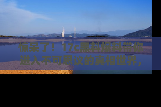 惊呆了！17c黑料爆料带你进入不可思议的真相世界，赶快看链接！