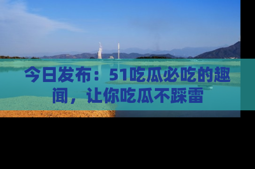 今日发布：51吃瓜必吃的趣闻，让你吃瓜不踩雷