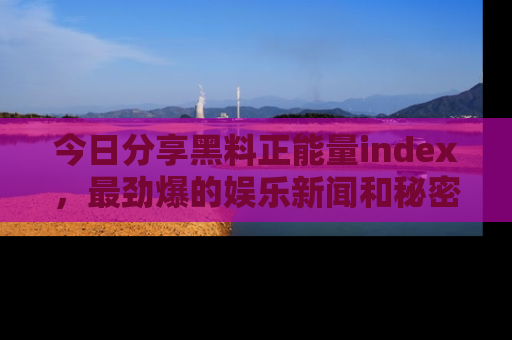今日分享黑料正能量index，最劲爆的娱乐新闻和秘密等你来发现！