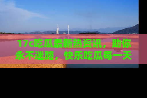 17c吃瓜最新热资讯,助你永不迷路,快乐吃瓜每一天!