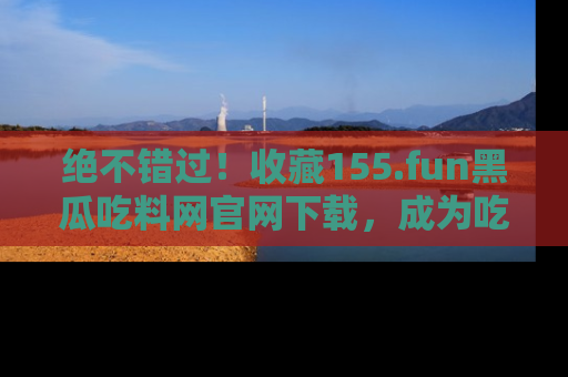 绝不错过！收藏155.fun黑瓜吃料网官网下载，成为吃瓜达人！