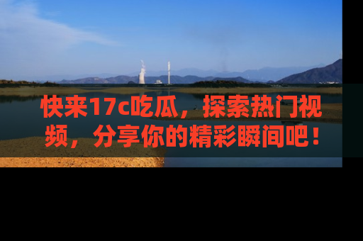 快来17c吃瓜，探索热门视频，分享你的精彩瞬间吧！