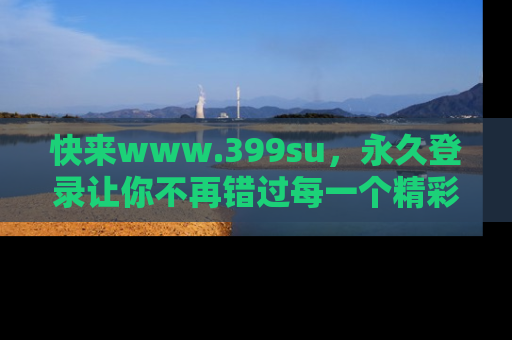 快来www.399su，永久登录让你不再错过每一个精彩的吃瓜瞬间！