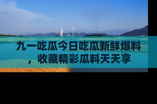 九一吃瓜今日吃瓜新鲜爆料，收藏精彩瓜料天天享