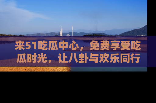 来51吃瓜中心，免费享受吃瓜时光，让八卦与欢乐同行！