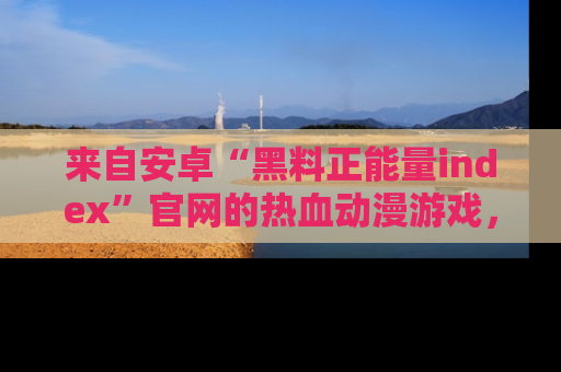 来自安卓“黑料正能量index”官网的热血动漫游戏，聚焦黑料与正能量的精彩时刻