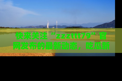 快来关注“zzzttt79”官网发布的最新动态，吃瓜新闻一手掌握，精彩不停！