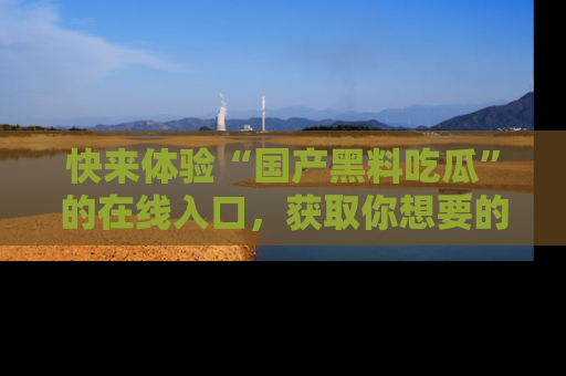 快来体验“国产黑料吃瓜”的在线入口，获取你想要的所有独家黑料！