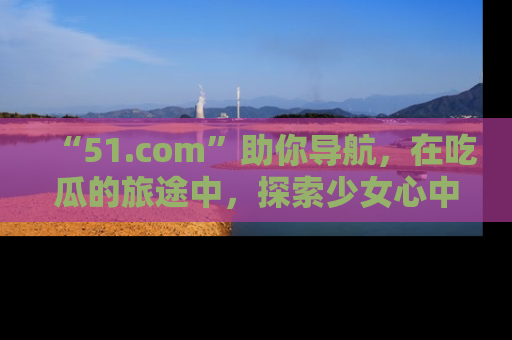 “51.com”助你导航,在吃瓜的旅途中,探索少女心中的小秘密喔!