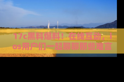 17c黑料爆料!在线互动,ios用户们一起聊聊那些难言之隐吧!