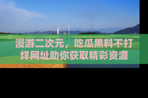 漫游二次元，吃瓜黑料不打烊网址助你获取精彩资源